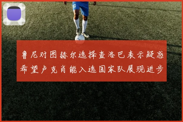 鲁尼对图赫尔选择查洛巴表示疑惑希望卢克肖能入选国家队展现进步