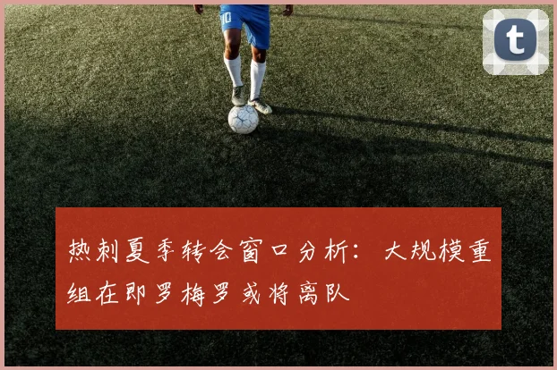 热刺夏季转会窗口分析：大规模重组在即罗梅罗或将离队
