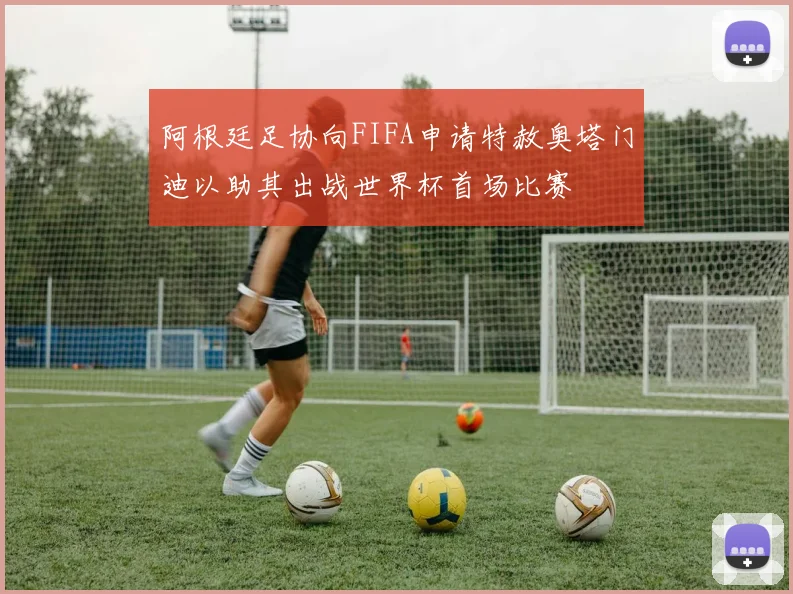 阿根廷足协向FIFA申请特赦奥塔门迪以助其出战世界杯首场比赛