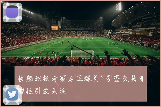 快船积极考察后卫球员5号签交易可能性引发关注