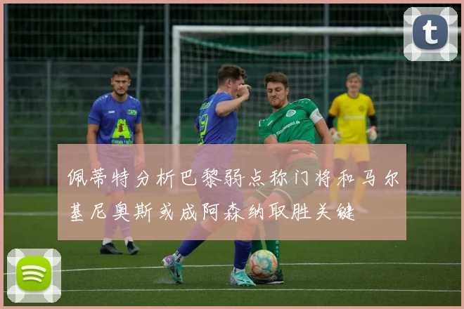佩蒂特分析巴黎弱点称门将和马尔基尼奥斯或成阿森纳取胜关键