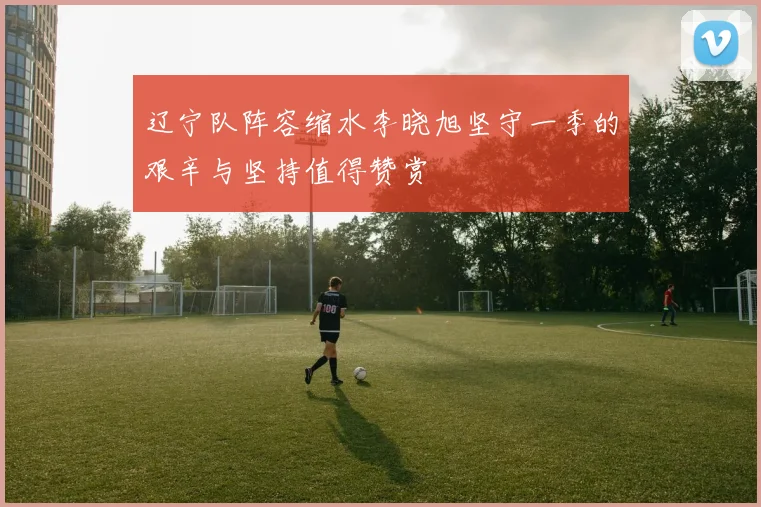 辽宁队阵容缩水李晓旭坚守一季的艰辛与坚持值得赞赏