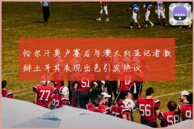 恰尔汗奥卢赛后与澳大利亚记者激辩土耳其表现出色引发热议