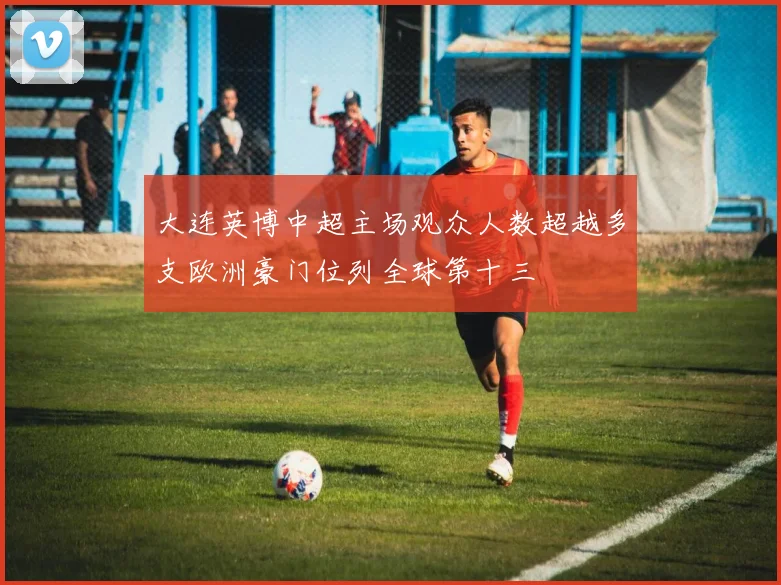 大连英博中超主场观众人数超越多支欧洲豪门位列全球第十三