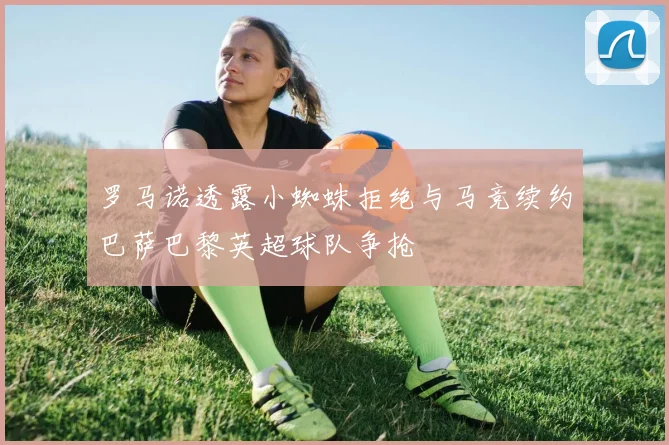 罗马诺透露小蜘蛛拒绝与马竞续约巴萨巴黎英超球队争抢