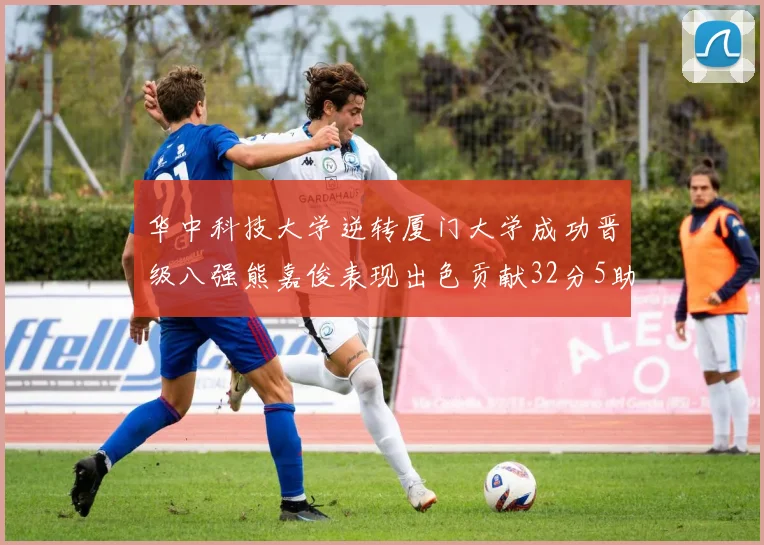 华中科技大学逆转厦门大学成功晋级八强熊嘉俊表现出色贡献32分5助攻5抢断