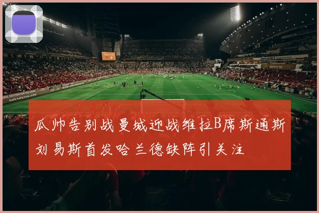 瓜帅告别战曼城迎战维拉B席斯通斯刘易斯首发哈兰德缺阵引关注