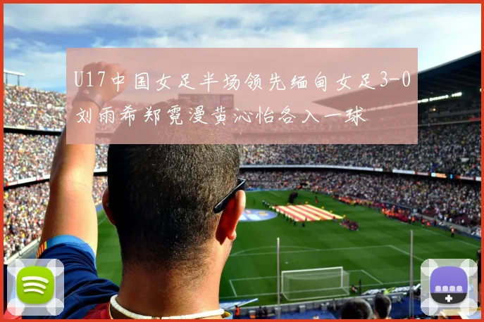 U17中国女足半场领先缅甸女足3-0刘雨希郑霓漫黄沁怡各入一球