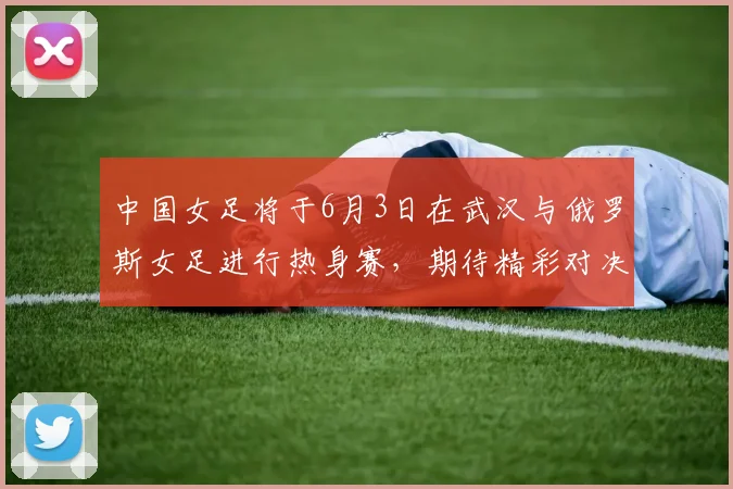 中国女足将于6月3日在武汉与俄罗斯女足进行热身赛，期待精彩对决