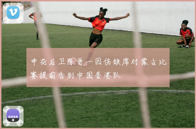 申花后卫陈晋一因伤缺席对蒙古比赛提前告别中国香港队